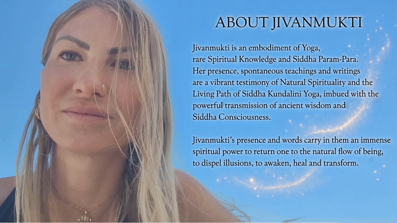 About Jivanmukti. Jivanmukti is an embodiment of Yoga, rare Spiritual Knowledge and Siddha Param-Para. Her presence, spontaneous teachings and writings are a vibrant testimony of Natural Spirituality and the Living Path of Siddha Kundalini Yoga, imbued with the powerful transmission of ancient wisdom and Siddha Consciousness. Jivanmukti's presence and words carry in them an immense spiritual power to return one to the natural flow of being, to dispel illusions, to awaken, heal and transform.